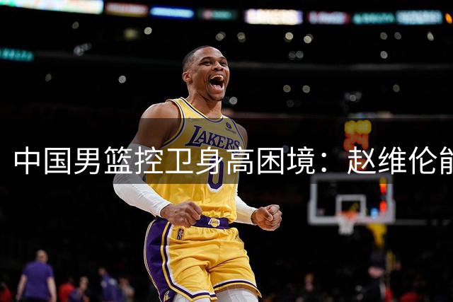 中国男篮控卫身高困境：赵维伦能否突破欧美强队封锁线？